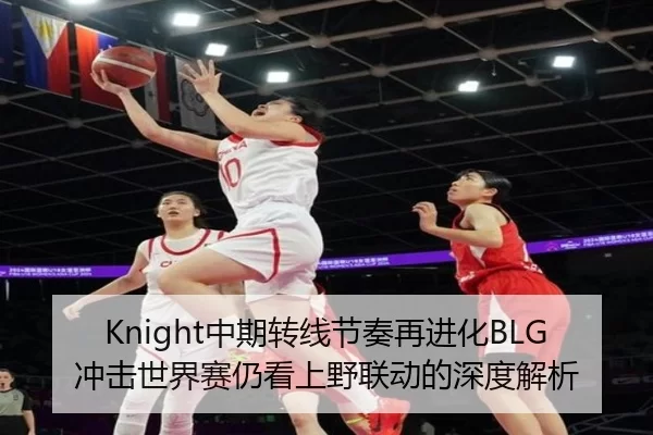 Knight中期转线节奏再进化BLG冲击世界赛仍看上野联动的深度解析